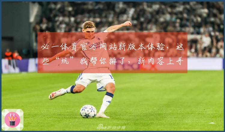 必一体育官方网站新版本体验，这些“坑”我帮你排了，新内容上手更高效
